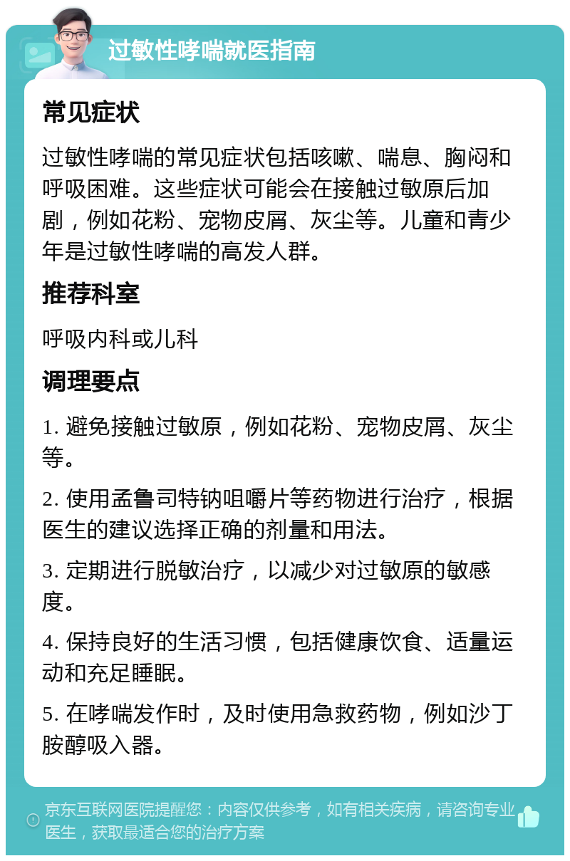 过敏性哮喘就医指南 常见症状 过敏性哮喘的常见症状包括咳嗽、喘息、胸闷和呼吸困难。这些症状可能会在接触过敏原后加剧，例如花粉、宠物皮屑、灰尘等。儿童和青少年是过敏性哮喘的高发人群。 推荐科室 呼吸内科或儿科 调理要点 1. 避免接触过敏原，例如花粉、宠物皮屑、灰尘等。 2. 使用孟鲁司特钠咀嚼片等药物进行治疗，根据医生的建议选择正确的剂量和用法。 3. 定期进行脱敏治疗，以减少对过敏原的敏感度。 4. 保持良好的生活习惯，包括健康饮食、适量运动和充足睡眠。 5. 在哮喘发作时，及时使用急救药物，例如沙丁胺醇吸入器。