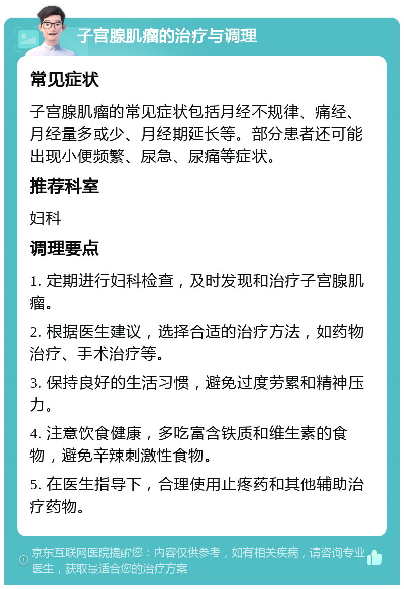 子宫腺肌瘤的治疗与调理 常见症状 子宫腺肌瘤的常见症状包括月经不规律、痛经、月经量多或少、月经期延长等。部分患者还可能出现小便频繁、尿急、尿痛等症状。 推荐科室 妇科 调理要点 1. 定期进行妇科检查，及时发现和治疗子宫腺肌瘤。 2. 根据医生建议，选择合适的治疗方法，如药物治疗、手术治疗等。 3. 保持良好的生活习惯，避免过度劳累和精神压力。 4. 注意饮食健康，多吃富含铁质和维生素的食物，避免辛辣刺激性食物。 5. 在医生指导下，合理使用止疼药和其他辅助治疗药物。