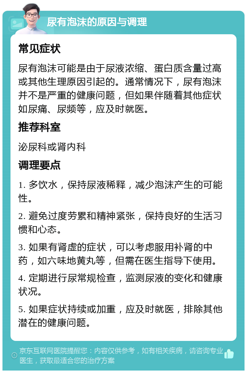 尿有泡沫的原因与调理 常见症状 尿有泡沫可能是由于尿液浓缩、蛋白质含量过高或其他生理原因引起的。通常情况下，尿有泡沫并不是严重的健康问题，但如果伴随着其他症状如尿痛、尿频等，应及时就医。 推荐科室 泌尿科或肾内科 调理要点 1. 多饮水，保持尿液稀释，减少泡沫产生的可能性。 2. 避免过度劳累和精神紧张，保持良好的生活习惯和心态。 3. 如果有肾虚的症状，可以考虑服用补肾的中药，如六味地黄丸等，但需在医生指导下使用。 4. 定期进行尿常规检查，监测尿液的变化和健康状况。 5. 如果症状持续或加重，应及时就医，排除其他潜在的健康问题。