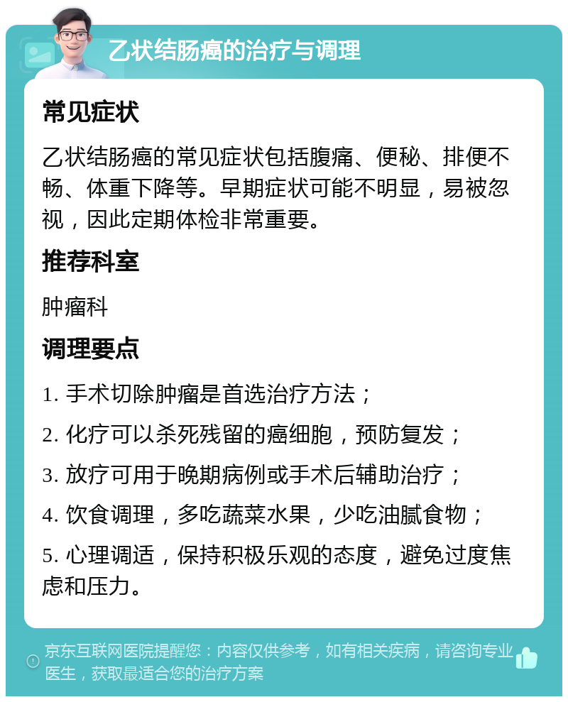 乙状结肠癌的治疗与调理 常见症状 乙状结肠癌的常见症状包括腹痛、便秘、排便不畅、体重下降等。早期症状可能不明显，易被忽视，因此定期体检非常重要。 推荐科室 肿瘤科 调理要点 1. 手术切除肿瘤是首选治疗方法； 2. 化疗可以杀死残留的癌细胞，预防复发； 3. 放疗可用于晚期病例或手术后辅助治疗； 4. 饮食调理，多吃蔬菜水果，少吃油腻食物； 5. 心理调适，保持积极乐观的态度，避免过度焦虑和压力。