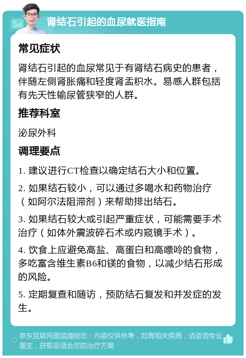 肾结石引起的血尿就医指南 常见症状 肾结石引起的血尿常见于有肾结石病史的患者，伴随左侧肾胀痛和轻度肾盂积水。易感人群包括有先天性输尿管狭窄的人群。 推荐科室 泌尿外科 调理要点 1. 建议进行CT检查以确定结石大小和位置。 2. 如果结石较小，可以通过多喝水和药物治疗（如阿尔法阻滞剂）来帮助排出结石。 3. 如果结石较大或引起严重症状，可能需要手术治疗（如体外震波碎石术或内窥镜手术）。 4. 饮食上应避免高盐、高蛋白和高嘌呤的食物，多吃富含维生素B6和镁的食物，以减少结石形成的风险。 5. 定期复查和随访，预防结石复发和并发症的发生。