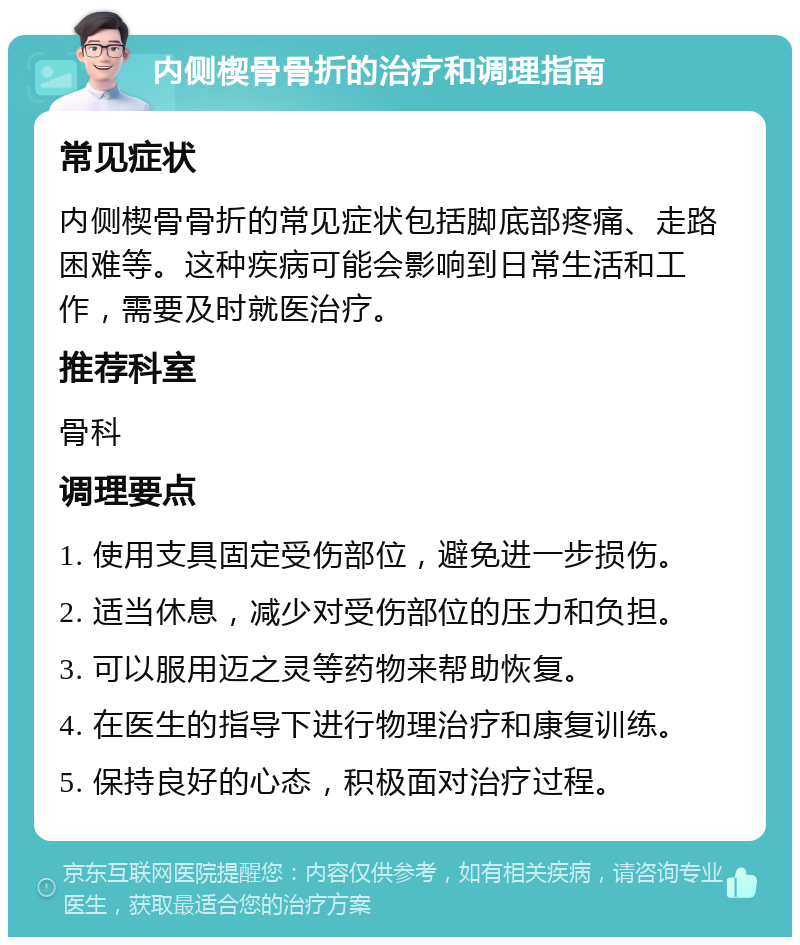 内侧楔骨骨折的治疗和调理指南 常见症状 内侧楔骨骨折的常见症状包括脚底部疼痛、走路困难等。这种疾病可能会影响到日常生活和工作，需要及时就医治疗。 推荐科室 骨科 调理要点 1. 使用支具固定受伤部位，避免进一步损伤。 2. 适当休息，减少对受伤部位的压力和负担。 3. 可以服用迈之灵等药物来帮助恢复。 4. 在医生的指导下进行物理治疗和康复训练。 5. 保持良好的心态，积极面对治疗过程。