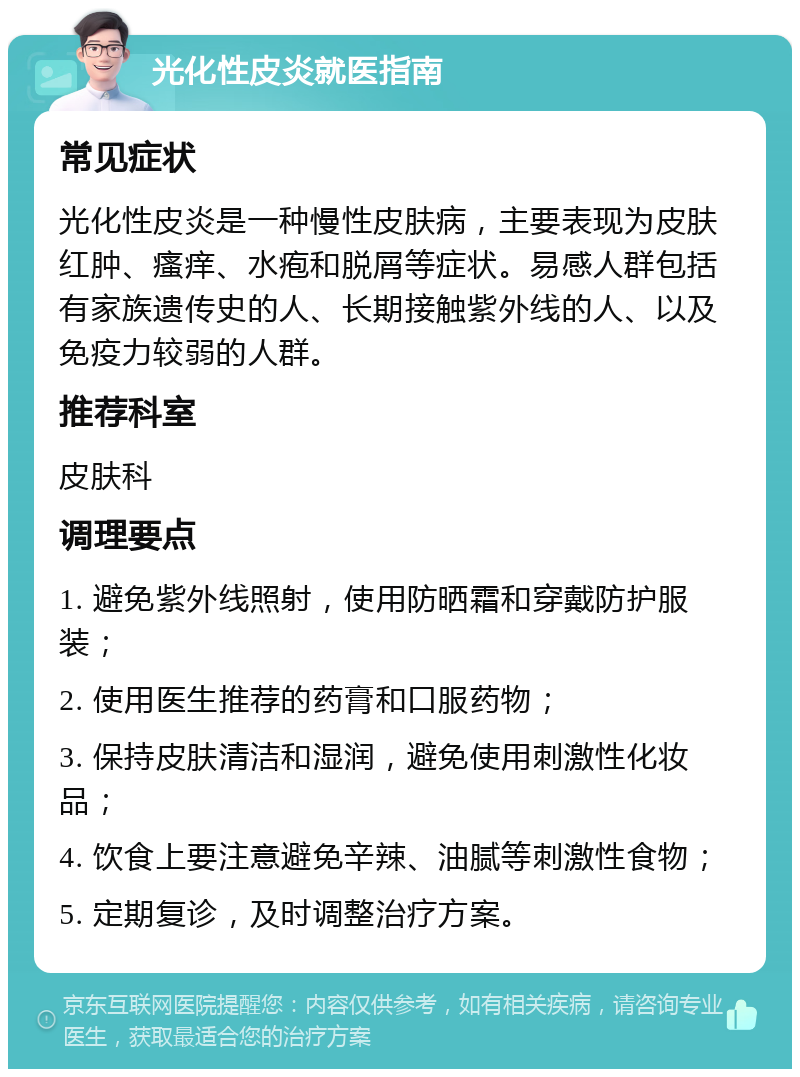 光化性皮炎就医指南 常见症状 光化性皮炎是一种慢性皮肤病，主要表现为皮肤红肿、瘙痒、水疱和脱屑等症状。易感人群包括有家族遗传史的人、长期接触紫外线的人、以及免疫力较弱的人群。 推荐科室 皮肤科 调理要点 1. 避免紫外线照射，使用防晒霜和穿戴防护服装； 2. 使用医生推荐的药膏和口服药物； 3. 保持皮肤清洁和湿润，避免使用刺激性化妆品； 4. 饮食上要注意避免辛辣、油腻等刺激性食物； 5. 定期复诊，及时调整治疗方案。