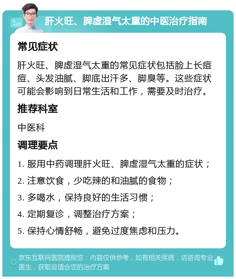 肝火旺、脾虚湿气太重的中医治疗指南 常见症状 肝火旺、脾虚湿气太重的常见症状包括脸上长痘痘、头发油腻、脚底出汗多、脚臭等。这些症状可能会影响到日常生活和工作，需要及时治疗。 推荐科室 中医科 调理要点 1. 服用中药调理肝火旺、脾虚湿气太重的症状； 2. 注意饮食，少吃辣的和油腻的食物； 3. 多喝水，保持良好的生活习惯； 4. 定期复诊，调整治疗方案； 5. 保持心情舒畅，避免过度焦虑和压力。