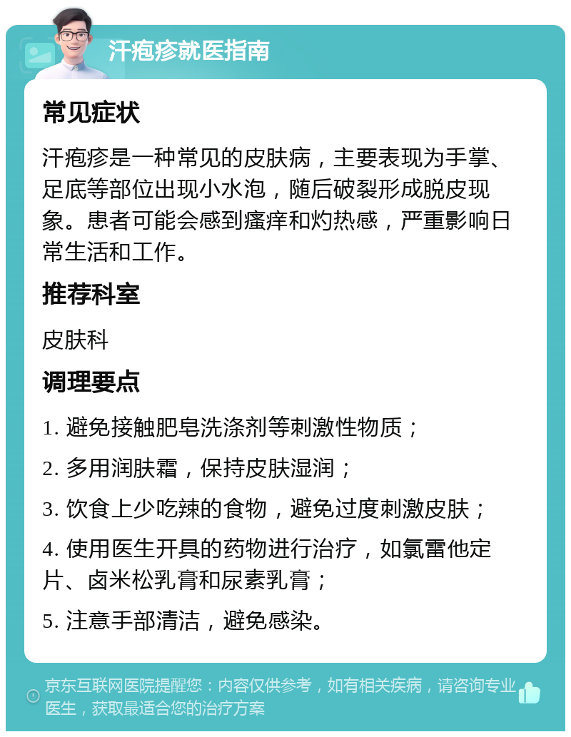 汗疱疹就医指南 常见症状 汗疱疹是一种常见的皮肤病，主要表现为手掌、足底等部位出现小水泡，随后破裂形成脱皮现象。患者可能会感到瘙痒和灼热感，严重影响日常生活和工作。 推荐科室 皮肤科 调理要点 1. 避免接触肥皂洗涤剂等刺激性物质； 2. 多用润肤霜，保持皮肤湿润； 3. 饮食上少吃辣的食物，避免过度刺激皮肤； 4. 使用医生开具的药物进行治疗，如氯雷他定片、卤米松乳膏和尿素乳膏； 5. 注意手部清洁，避免感染。