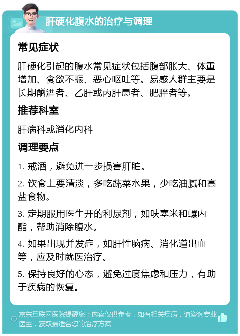 肝硬化腹水的治疗与调理 常见症状 肝硬化引起的腹水常见症状包括腹部胀大、体重增加、食欲不振、恶心呕吐等。易感人群主要是长期酗酒者、乙肝或丙肝患者、肥胖者等。 推荐科室 肝病科或消化内科 调理要点 1. 戒酒，避免进一步损害肝脏。 2. 饮食上要清淡，多吃蔬菜水果，少吃油腻和高盐食物。 3. 定期服用医生开的利尿剂，如呋塞米和螺内酯，帮助消除腹水。 4. 如果出现并发症，如肝性脑病、消化道出血等，应及时就医治疗。 5. 保持良好的心态，避免过度焦虑和压力，有助于疾病的恢复。