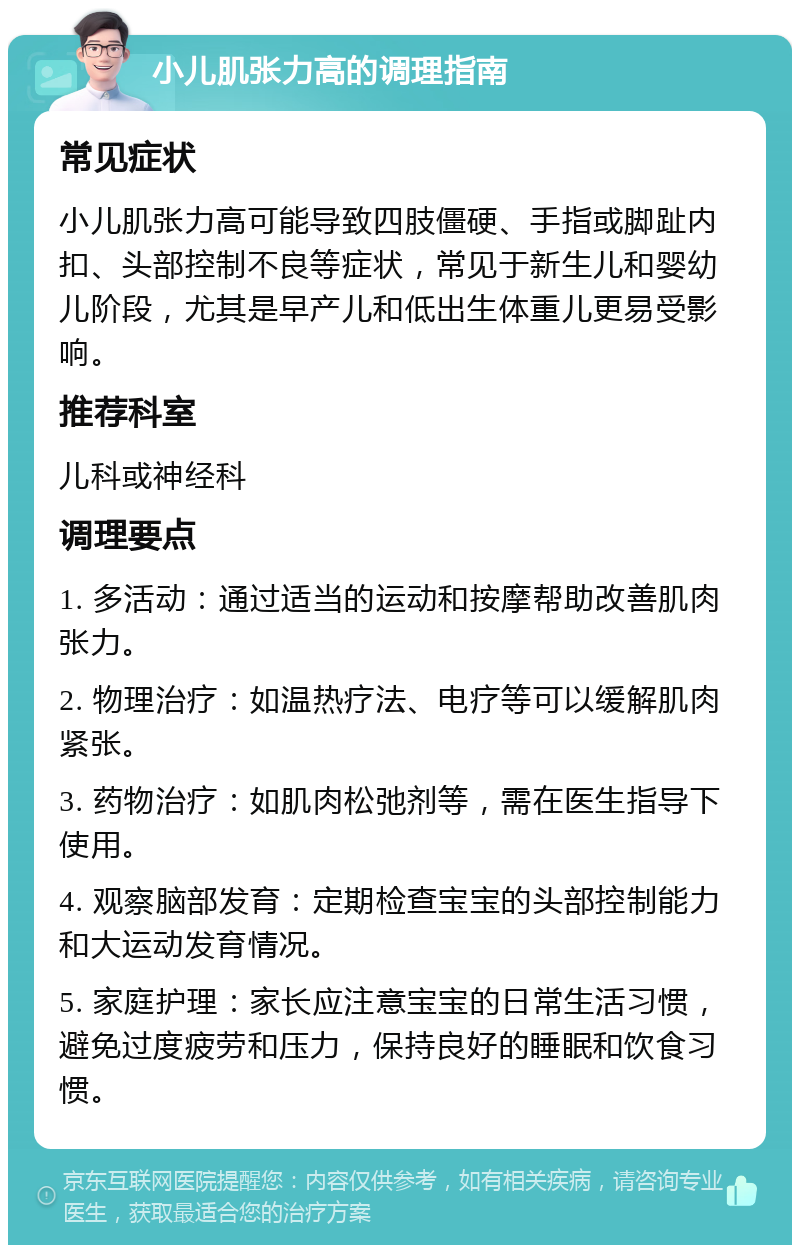 小儿肌张力高的调理指南 常见症状 小儿肌张力高可能导致四肢僵硬、手指或脚趾内扣、头部控制不良等症状，常见于新生儿和婴幼儿阶段，尤其是早产儿和低出生体重儿更易受影响。 推荐科室 儿科或神经科 调理要点 1. 多活动：通过适当的运动和按摩帮助改善肌肉张力。 2. 物理治疗：如温热疗法、电疗等可以缓解肌肉紧张。 3. 药物治疗：如肌肉松弛剂等，需在医生指导下使用。 4. 观察脑部发育：定期检查宝宝的头部控制能力和大运动发育情况。 5. 家庭护理：家长应注意宝宝的日常生活习惯，避免过度疲劳和压力，保持良好的睡眠和饮食习惯。