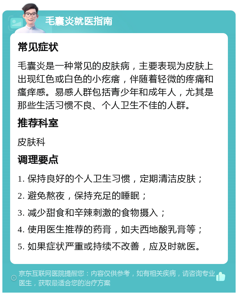 毛囊炎就医指南 常见症状 毛囊炎是一种常见的皮肤病，主要表现为皮肤上出现红色或白色的小疙瘩，伴随着轻微的疼痛和瘙痒感。易感人群包括青少年和成年人，尤其是那些生活习惯不良、个人卫生不佳的人群。 推荐科室 皮肤科 调理要点 1. 保持良好的个人卫生习惯，定期清洁皮肤； 2. 避免熬夜，保持充足的睡眠； 3. 减少甜食和辛辣刺激的食物摄入； 4. 使用医生推荐的药膏，如夫西地酸乳膏等； 5. 如果症状严重或持续不改善，应及时就医。