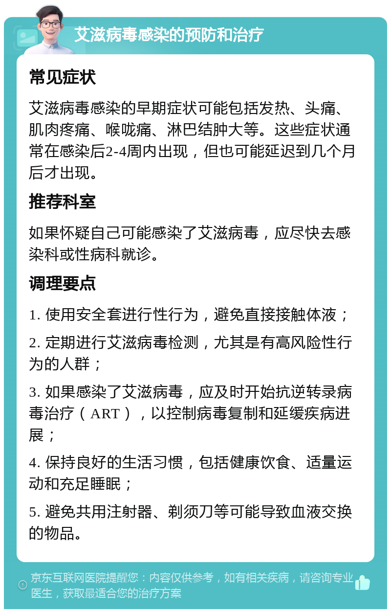 艾滋病毒感染的预防和治疗 常见症状 艾滋病毒感染的早期症状可能包括发热、头痛、肌肉疼痛、喉咙痛、淋巴结肿大等。这些症状通常在感染后2-4周内出现，但也可能延迟到几个月后才出现。 推荐科室 如果怀疑自己可能感染了艾滋病毒，应尽快去感染科或性病科就诊。 调理要点 1. 使用安全套进行性行为，避免直接接触体液； 2. 定期进行艾滋病毒检测，尤其是有高风险性行为的人群； 3. 如果感染了艾滋病毒，应及时开始抗逆转录病毒治疗（ART），以控制病毒复制和延缓疾病进展； 4. 保持良好的生活习惯，包括健康饮食、适量运动和充足睡眠； 5. 避免共用注射器、剃须刀等可能导致血液交换的物品。