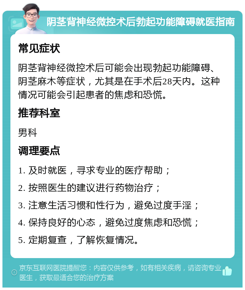 阴茎背神经微控术后勃起功能障碍就医指南 常见症状 阴茎背神经微控术后可能会出现勃起功能障碍、阴茎麻木等症状，尤其是在手术后28天内。这种情况可能会引起患者的焦虑和恐慌。 推荐科室 男科 调理要点 1. 及时就医，寻求专业的医疗帮助； 2. 按照医生的建议进行药物治疗； 3. 注意生活习惯和性行为，避免过度手淫； 4. 保持良好的心态，避免过度焦虑和恐慌； 5. 定期复查，了解恢复情况。