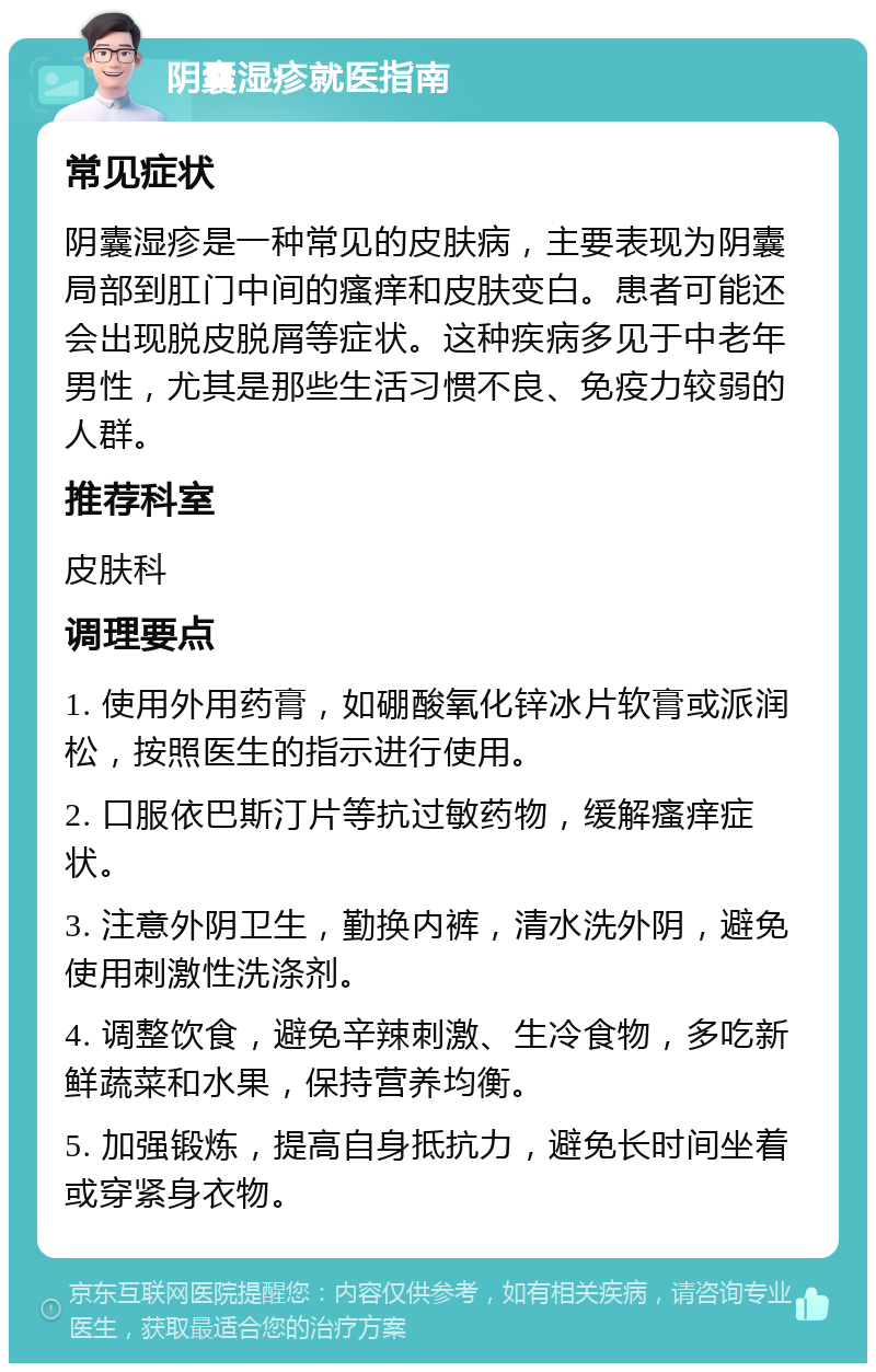 阴囊湿疹就医指南 常见症状 阴囊湿疹是一种常见的皮肤病，主要表现为阴囊局部到肛门中间的瘙痒和皮肤变白。患者可能还会出现脱皮脱屑等症状。这种疾病多见于中老年男性，尤其是那些生活习惯不良、免疫力较弱的人群。 推荐科室 皮肤科 调理要点 1. 使用外用药膏，如硼酸氧化锌冰片软膏或派润松，按照医生的指示进行使用。 2. 口服依巴斯汀片等抗过敏药物，缓解瘙痒症状。 3. 注意外阴卫生，勤换内裤，清水洗外阴，避免使用刺激性洗涤剂。 4. 调整饮食，避免辛辣刺激、生冷食物，多吃新鲜蔬菜和水果，保持营养均衡。 5. 加强锻炼，提高自身抵抗力，避免长时间坐着或穿紧身衣物。