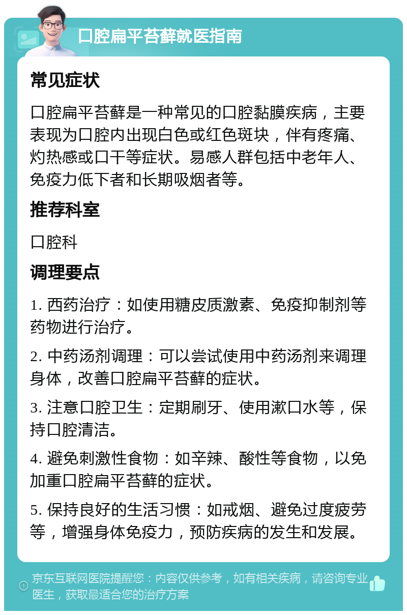 口腔扁平苔藓就医指南 常见症状 口腔扁平苔藓是一种常见的口腔黏膜疾病，主要表现为口腔内出现白色或红色斑块，伴有疼痛、灼热感或口干等症状。易感人群包括中老年人、免疫力低下者和长期吸烟者等。 推荐科室 口腔科 调理要点 1. 西药治疗：如使用糖皮质激素、免疫抑制剂等药物进行治疗。 2. 中药汤剂调理：可以尝试使用中药汤剂来调理身体，改善口腔扁平苔藓的症状。 3. 注意口腔卫生：定期刷牙、使用漱口水等，保持口腔清洁。 4. 避免刺激性食物：如辛辣、酸性等食物，以免加重口腔扁平苔藓的症状。 5. 保持良好的生活习惯：如戒烟、避免过度疲劳等，增强身体免疫力，预防疾病的发生和发展。