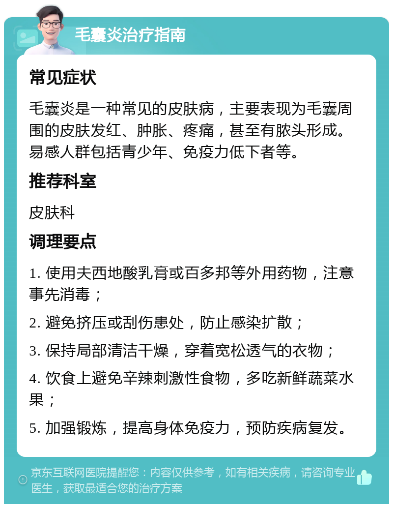 毛囊炎治疗指南 常见症状 毛囊炎是一种常见的皮肤病，主要表现为毛囊周围的皮肤发红、肿胀、疼痛，甚至有脓头形成。易感人群包括青少年、免疫力低下者等。 推荐科室 皮肤科 调理要点 1. 使用夫西地酸乳膏或百多邦等外用药物，注意事先消毒； 2. 避免挤压或刮伤患处，防止感染扩散； 3. 保持局部清洁干燥，穿着宽松透气的衣物； 4. 饮食上避免辛辣刺激性食物，多吃新鲜蔬菜水果； 5. 加强锻炼，提高身体免疫力，预防疾病复发。