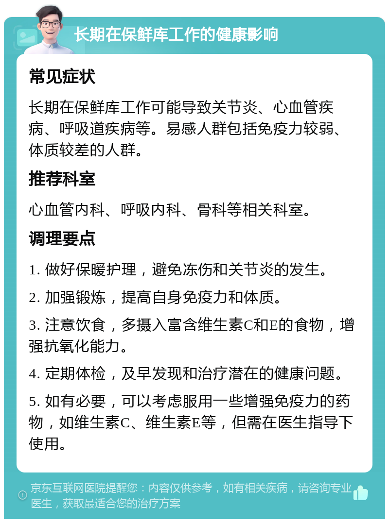 长期在保鲜库工作的健康影响 常见症状 长期在保鲜库工作可能导致关节炎、心血管疾病、呼吸道疾病等。易感人群包括免疫力较弱、体质较差的人群。 推荐科室 心血管内科、呼吸内科、骨科等相关科室。 调理要点 1. 做好保暖护理，避免冻伤和关节炎的发生。 2. 加强锻炼，提高自身免疫力和体质。 3. 注意饮食，多摄入富含维生素C和E的食物，增强抗氧化能力。 4. 定期体检，及早发现和治疗潜在的健康问题。 5. 如有必要，可以考虑服用一些增强免疫力的药物，如维生素C、维生素E等，但需在医生指导下使用。