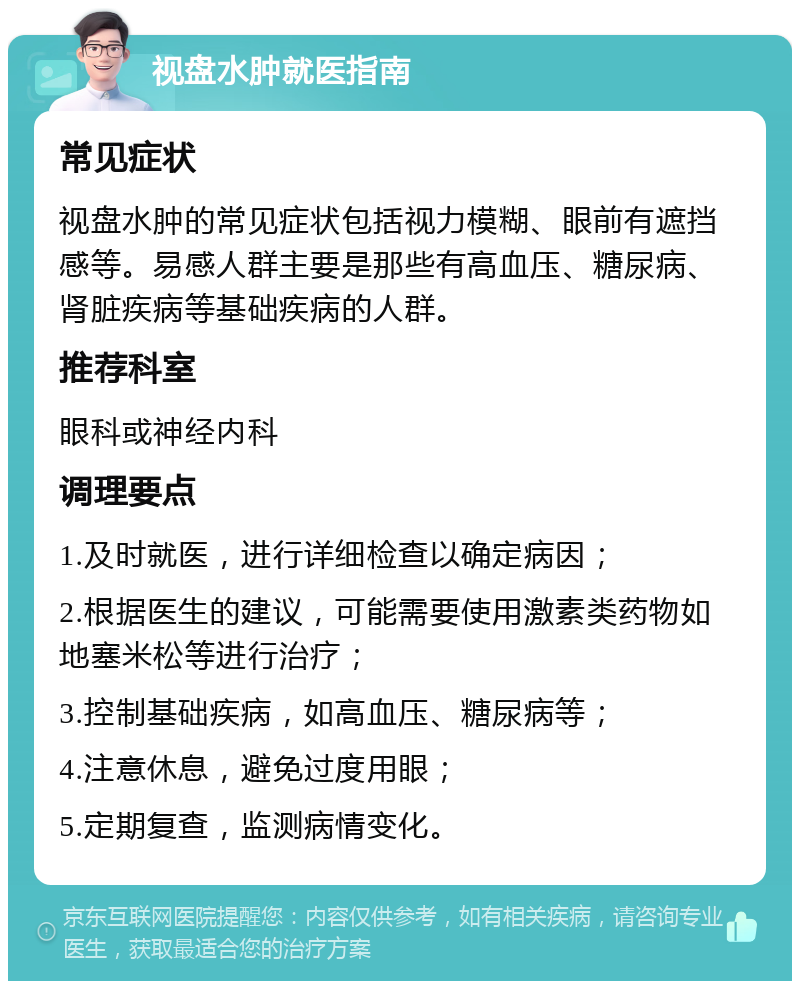 视盘水肿就医指南 常见症状 视盘水肿的常见症状包括视力模糊、眼前有遮挡感等。易感人群主要是那些有高血压、糖尿病、肾脏疾病等基础疾病的人群。 推荐科室 眼科或神经内科 调理要点 1.及时就医，进行详细检查以确定病因； 2.根据医生的建议，可能需要使用激素类药物如地塞米松等进行治疗； 3.控制基础疾病，如高血压、糖尿病等； 4.注意休息，避免过度用眼； 5.定期复查，监测病情变化。