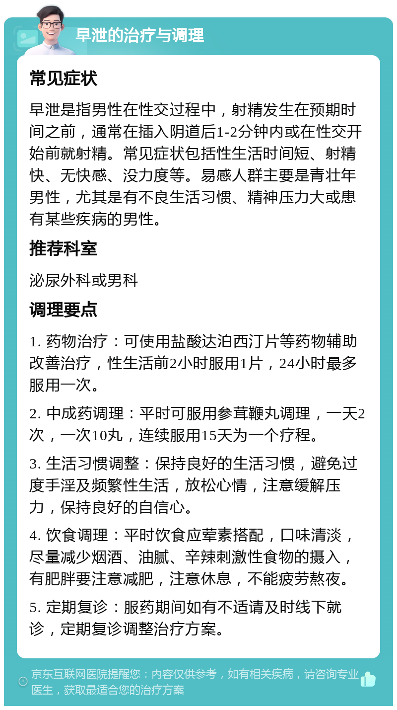 早泄的治疗与调理 常见症状 早泄是指男性在性交过程中，射精发生在预期时间之前，通常在插入阴道后1-2分钟内或在性交开始前就射精。常见症状包括性生活时间短、射精快、无快感、没力度等。易感人群主要是青壮年男性，尤其是有不良生活习惯、精神压力大或患有某些疾病的男性。 推荐科室 泌尿外科或男科 调理要点 1. 药物治疗：可使用盐酸达泊西汀片等药物辅助改善治疗，性生活前2小时服用1片，24小时最多服用一次。 2. 中成药调理：平时可服用参茸鞭丸调理，一天2次，一次10丸，连续服用15天为一个疗程。 3. 生活习惯调整：保持良好的生活习惯，避免过度手淫及频繁性生活，放松心情，注意缓解压力，保持良好的自信心。 4. 饮食调理：平时饮食应荤素搭配，口味清淡，尽量减少烟酒、油腻、辛辣刺激性食物的摄入，有肥胖要注意减肥，注意休息，不能疲劳熬夜。 5. 定期复诊：服药期间如有不适请及时线下就诊，定期复诊调整治疗方案。