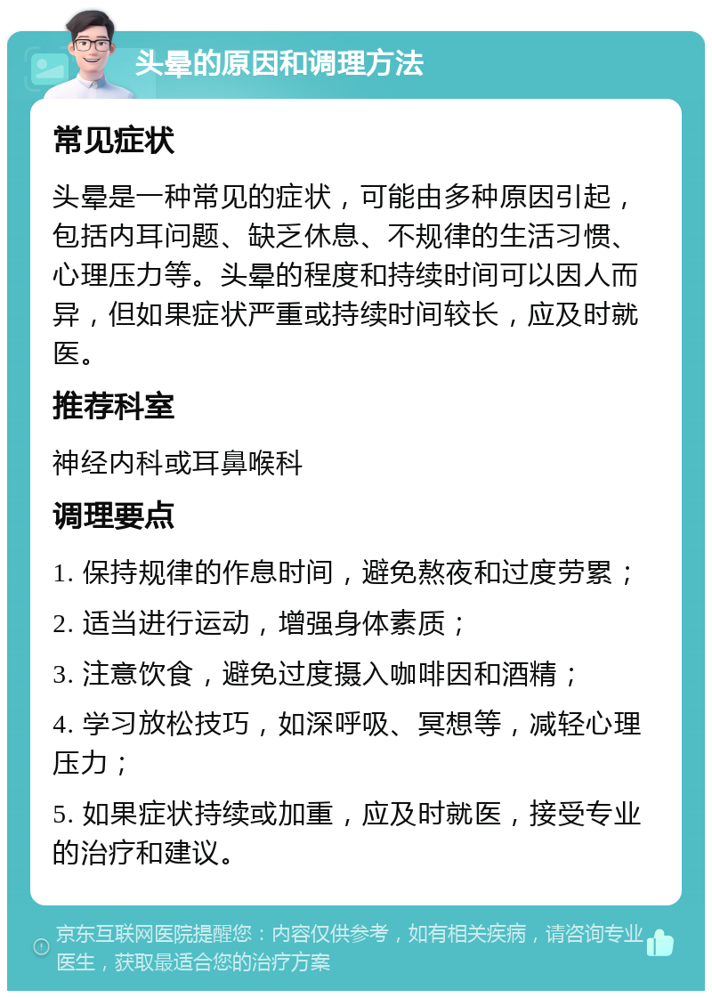 头晕的原因和调理方法 常见症状 头晕是一种常见的症状，可能由多种原因引起，包括内耳问题、缺乏休息、不规律的生活习惯、心理压力等。头晕的程度和持续时间可以因人而异，但如果症状严重或持续时间较长，应及时就医。 推荐科室 神经内科或耳鼻喉科 调理要点 1. 保持规律的作息时间，避免熬夜和过度劳累； 2. 适当进行运动，增强身体素质； 3. 注意饮食，避免过度摄入咖啡因和酒精； 4. 学习放松技巧，如深呼吸、冥想等，减轻心理压力； 5. 如果症状持续或加重，应及时就医，接受专业的治疗和建议。