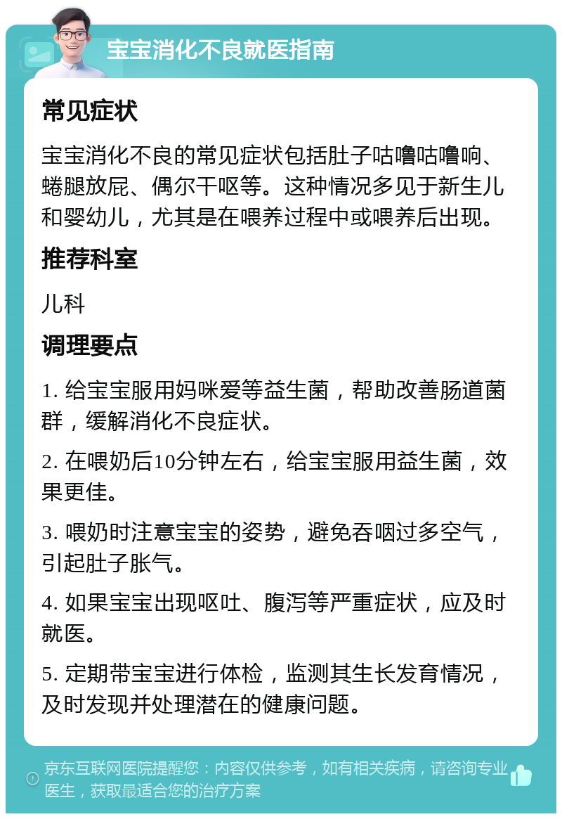 宝宝消化不良就医指南 常见症状 宝宝消化不良的常见症状包括肚子咕噜咕噜响、蜷腿放屁、偶尔干呕等。这种情况多见于新生儿和婴幼儿，尤其是在喂养过程中或喂养后出现。 推荐科室 儿科 调理要点 1. 给宝宝服用妈咪爱等益生菌，帮助改善肠道菌群，缓解消化不良症状。 2. 在喂奶后10分钟左右，给宝宝服用益生菌，效果更佳。 3. 喂奶时注意宝宝的姿势，避免吞咽过多空气，引起肚子胀气。 4. 如果宝宝出现呕吐、腹泻等严重症状，应及时就医。 5. 定期带宝宝进行体检，监测其生长发育情况，及时发现并处理潜在的健康问题。