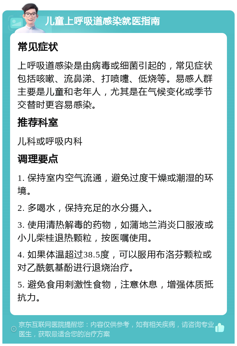 儿童上呼吸道感染就医指南 常见症状 上呼吸道感染是由病毒或细菌引起的，常见症状包括咳嗽、流鼻涕、打喷嚏、低烧等。易感人群主要是儿童和老年人，尤其是在气候变化或季节交替时更容易感染。 推荐科室 儿科或呼吸内科 调理要点 1. 保持室内空气流通，避免过度干燥或潮湿的环境。 2. 多喝水，保持充足的水分摄入。 3. 使用清热解毒的药物，如蒲地兰消炎口服液或小儿柴桂退热颗粒，按医嘱使用。 4. 如果体温超过38.5度，可以服用布洛芬颗粒或对乙酰氨基酚进行退烧治疗。 5. 避免食用刺激性食物，注意休息，增强体质抵抗力。