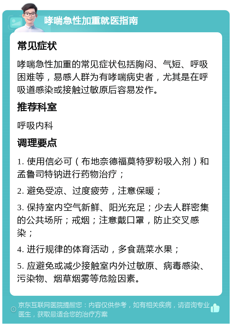 哮喘急性加重就医指南 常见症状 哮喘急性加重的常见症状包括胸闷、气短、呼吸困难等，易感人群为有哮喘病史者，尤其是在呼吸道感染或接触过敏原后容易发作。 推荐科室 呼吸内科 调理要点 1. 使用信必可（布地奈德福莫特罗粉吸入剂）和孟鲁司特钠进行药物治疗； 2. 避免受凉、过度疲劳，注意保暖； 3. 保持室内空气新鲜、阳光充足；少去人群密集的公共场所；戒烟；注意戴口罩，防止交叉感染； 4. 进行规律的体育活动，多食蔬菜水果； 5. 应避免或减少接触室内外过敏原、病毒感染、污染物、烟草烟雾等危险因素。