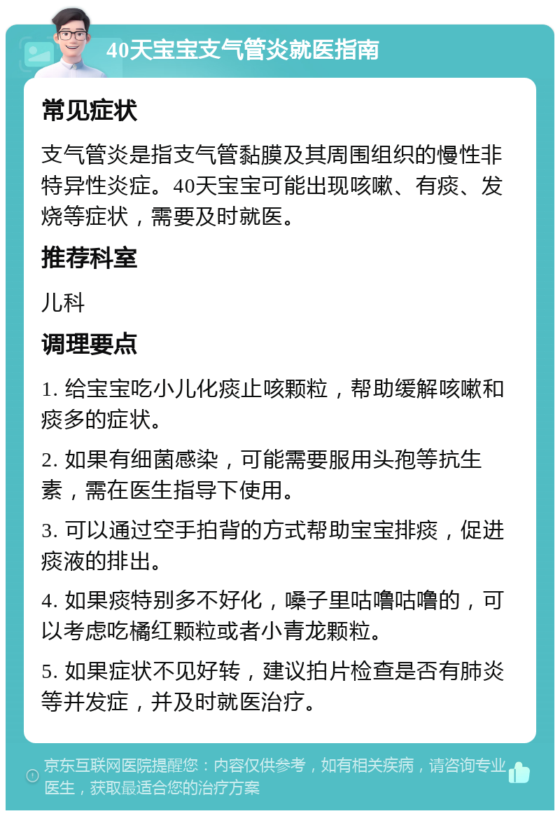 40天宝宝支气管炎就医指南 常见症状 支气管炎是指支气管黏膜及其周围组织的慢性非特异性炎症。40天宝宝可能出现咳嗽、有痰、发烧等症状，需要及时就医。 推荐科室 儿科 调理要点 1. 给宝宝吃小儿化痰止咳颗粒，帮助缓解咳嗽和痰多的症状。 2. 如果有细菌感染，可能需要服用头孢等抗生素，需在医生指导下使用。 3. 可以通过空手拍背的方式帮助宝宝排痰，促进痰液的排出。 4. 如果痰特别多不好化，嗓子里咕噜咕噜的，可以考虑吃橘红颗粒或者小青龙颗粒。 5. 如果症状不见好转，建议拍片检查是否有肺炎等并发症，并及时就医治疗。