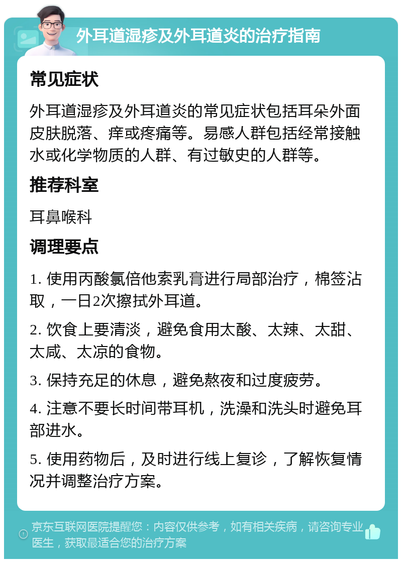 外耳道湿疹及外耳道炎的治疗指南 常见症状 外耳道湿疹及外耳道炎的常见症状包括耳朵外面皮肤脱落、痒或疼痛等。易感人群包括经常接触水或化学物质的人群、有过敏史的人群等。 推荐科室 耳鼻喉科 调理要点 1. 使用丙酸氯倍他索乳膏进行局部治疗，棉签沾取，一日2次擦拭外耳道。 2. 饮食上要清淡，避免食用太酸、太辣、太甜、太咸、太凉的食物。 3. 保持充足的休息，避免熬夜和过度疲劳。 4. 注意不要长时间带耳机，洗澡和洗头时避免耳部进水。 5. 使用药物后，及时进行线上复诊，了解恢复情况并调整治疗方案。