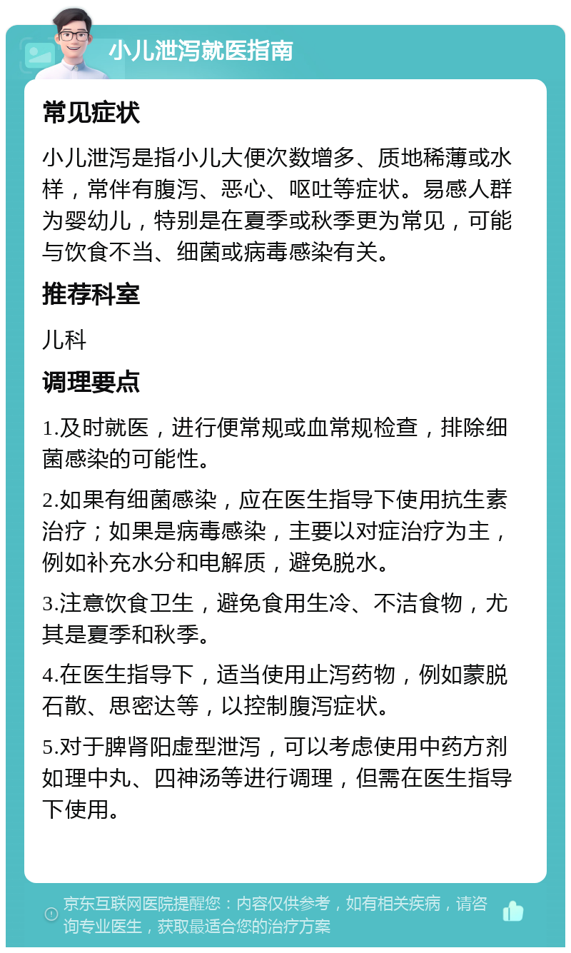 小儿泄泻就医指南 常见症状 小儿泄泻是指小儿大便次数增多、质地稀薄或水样，常伴有腹泻、恶心、呕吐等症状。易感人群为婴幼儿，特别是在夏季或秋季更为常见，可能与饮食不当、细菌或病毒感染有关。 推荐科室 儿科 调理要点 1.及时就医，进行便常规或血常规检查，排除细菌感染的可能性。 2.如果有细菌感染，应在医生指导下使用抗生素治疗；如果是病毒感染，主要以对症治疗为主，例如补充水分和电解质，避免脱水。 3.注意饮食卫生，避免食用生冷、不洁食物，尤其是夏季和秋季。 4.在医生指导下，适当使用止泻药物，例如蒙脱石散、思密达等，以控制腹泻症状。 5.对于脾肾阳虚型泄泻，可以考虑使用中药方剂如理中丸、四神汤等进行调理，但需在医生指导下使用。