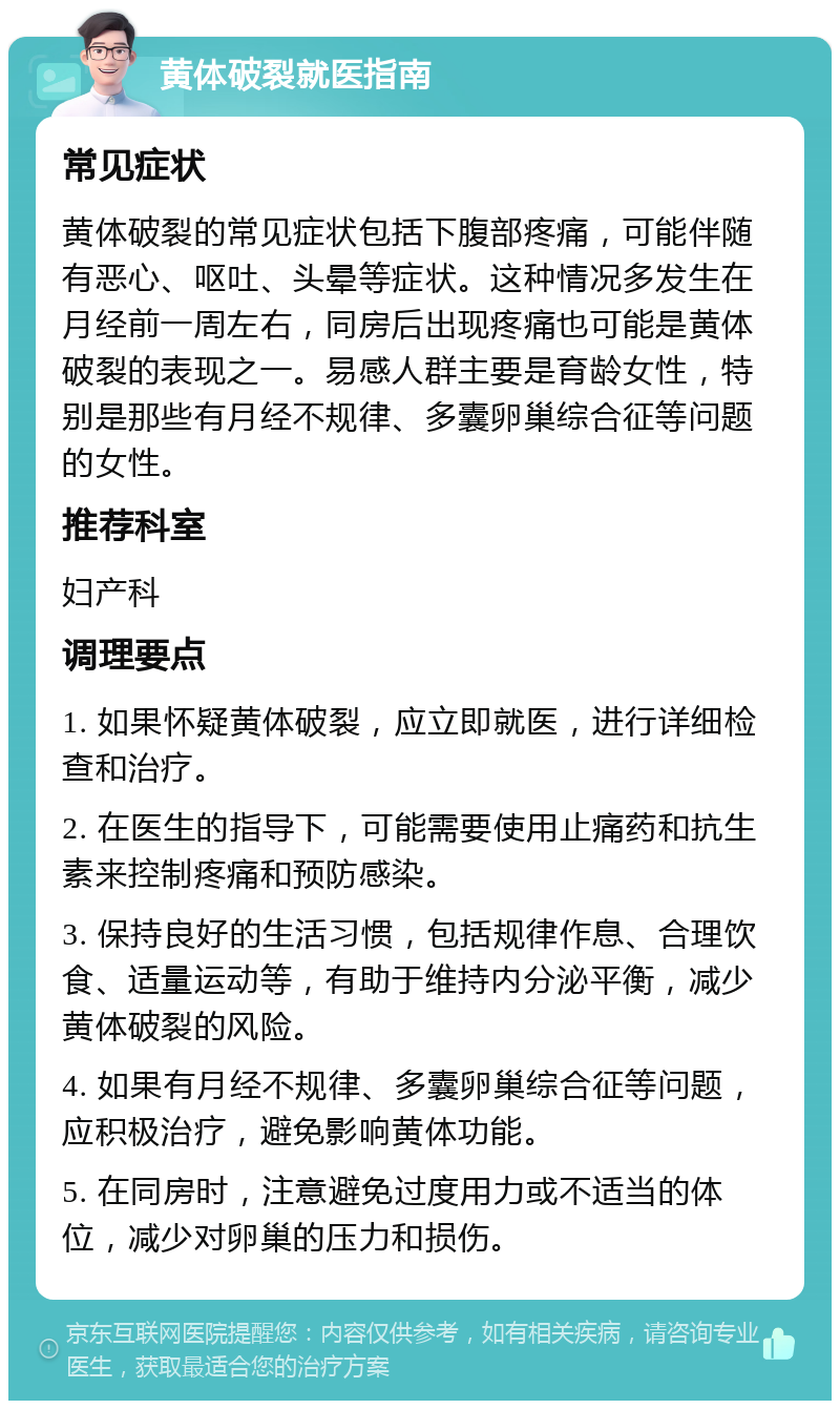 黄体破裂就医指南 常见症状 黄体破裂的常见症状包括下腹部疼痛，可能伴随有恶心、呕吐、头晕等症状。这种情况多发生在月经前一周左右，同房后出现疼痛也可能是黄体破裂的表现之一。易感人群主要是育龄女性，特别是那些有月经不规律、多囊卵巢综合征等问题的女性。 推荐科室 妇产科 调理要点 1. 如果怀疑黄体破裂，应立即就医，进行详细检查和治疗。 2. 在医生的指导下，可能需要使用止痛药和抗生素来控制疼痛和预防感染。 3. 保持良好的生活习惯，包括规律作息、合理饮食、适量运动等，有助于维持内分泌平衡，减少黄体破裂的风险。 4. 如果有月经不规律、多囊卵巢综合征等问题，应积极治疗，避免影响黄体功能。 5. 在同房时，注意避免过度用力或不适当的体位，减少对卵巢的压力和损伤。