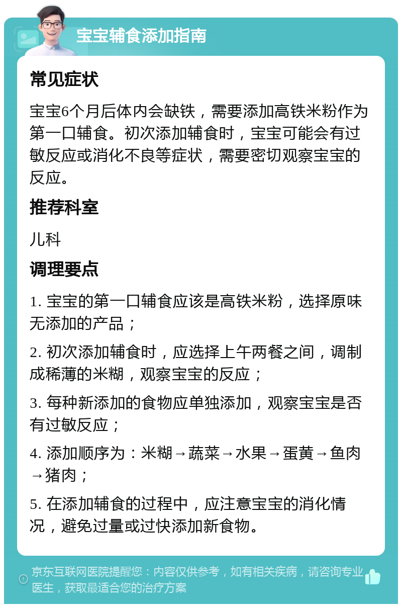 宝宝辅食添加指南 常见症状 宝宝6个月后体内会缺铁，需要添加高铁米粉作为第一口辅食。初次添加辅食时，宝宝可能会有过敏反应或消化不良等症状，需要密切观察宝宝的反应。 推荐科室 儿科 调理要点 1. 宝宝的第一口辅食应该是高铁米粉，选择原味无添加的产品； 2. 初次添加辅食时，应选择上午两餐之间，调制成稀薄的米糊，观察宝宝的反应； 3. 每种新添加的食物应单独添加，观察宝宝是否有过敏反应； 4. 添加顺序为：米糊→蔬菜→水果→蛋黄→鱼肉→猪肉； 5. 在添加辅食的过程中，应注意宝宝的消化情况，避免过量或过快添加新食物。