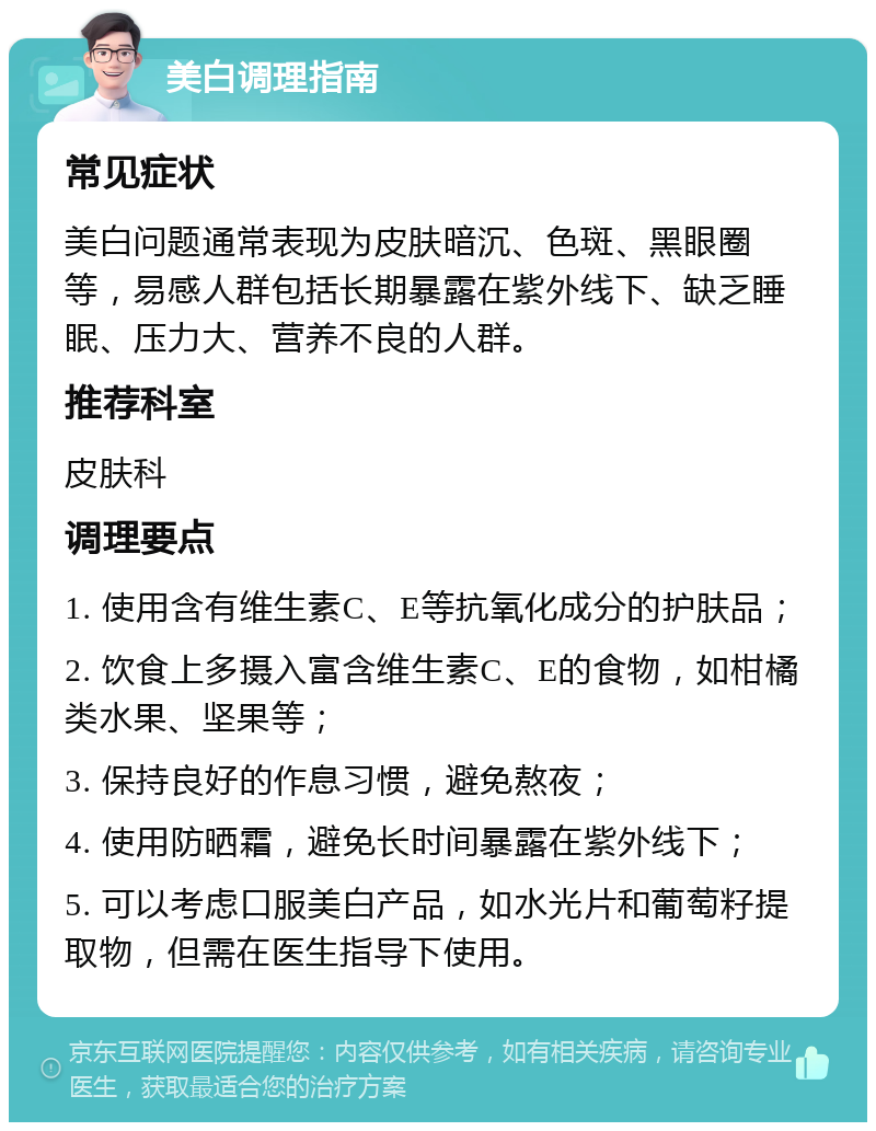 美白调理指南 常见症状 美白问题通常表现为皮肤暗沉、色斑、黑眼圈等，易感人群包括长期暴露在紫外线下、缺乏睡眠、压力大、营养不良的人群。 推荐科室 皮肤科 调理要点 1. 使用含有维生素C、E等抗氧化成分的护肤品； 2. 饮食上多摄入富含维生素C、E的食物，如柑橘类水果、坚果等； 3. 保持良好的作息习惯，避免熬夜； 4. 使用防晒霜，避免长时间暴露在紫外线下； 5. 可以考虑口服美白产品，如水光片和葡萄籽提取物，但需在医生指导下使用。