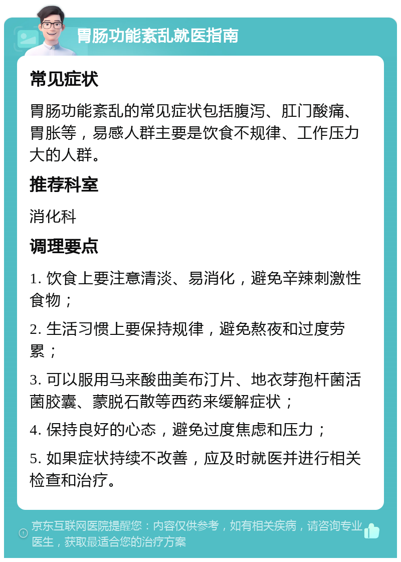 胃肠功能紊乱就医指南 常见症状 胃肠功能紊乱的常见症状包括腹泻、肛门酸痛、胃胀等，易感人群主要是饮食不规律、工作压力大的人群。 推荐科室 消化科 调理要点 1. 饮食上要注意清淡、易消化，避免辛辣刺激性食物； 2. 生活习惯上要保持规律，避免熬夜和过度劳累； 3. 可以服用马来酸曲美布汀片、地衣芽孢杆菌活菌胶囊、蒙脱石散等西药来缓解症状； 4. 保持良好的心态，避免过度焦虑和压力； 5. 如果症状持续不改善，应及时就医并进行相关检查和治疗。