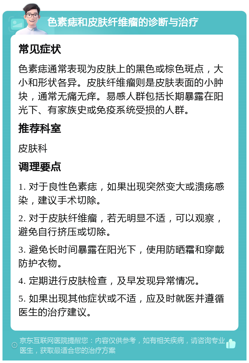 色素痣和皮肤纤维瘤的诊断与治疗 常见症状 色素痣通常表现为皮肤上的黑色或棕色斑点，大小和形状各异。皮肤纤维瘤则是皮肤表面的小肿块，通常无痛无痒。易感人群包括长期暴露在阳光下、有家族史或免疫系统受损的人群。 推荐科室 皮肤科 调理要点 1. 对于良性色素痣，如果出现突然变大或溃疡感染，建议手术切除。 2. 对于皮肤纤维瘤，若无明显不适，可以观察，避免自行挤压或切除。 3. 避免长时间暴露在阳光下，使用防晒霜和穿戴防护衣物。 4. 定期进行皮肤检查，及早发现异常情况。 5. 如果出现其他症状或不适，应及时就医并遵循医生的治疗建议。