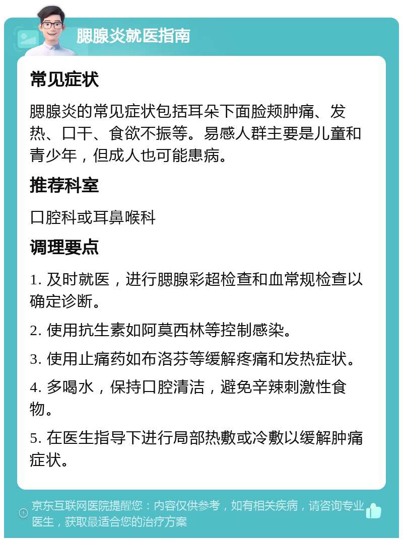 腮腺炎就医指南 常见症状 腮腺炎的常见症状包括耳朵下面脸颊肿痛、发热、口干、食欲不振等。易感人群主要是儿童和青少年，但成人也可能患病。 推荐科室 口腔科或耳鼻喉科 调理要点 1. 及时就医，进行腮腺彩超检查和血常规检查以确定诊断。 2. 使用抗生素如阿莫西林等控制感染。 3. 使用止痛药如布洛芬等缓解疼痛和发热症状。 4. 多喝水，保持口腔清洁，避免辛辣刺激性食物。 5. 在医生指导下进行局部热敷或冷敷以缓解肿痛症状。