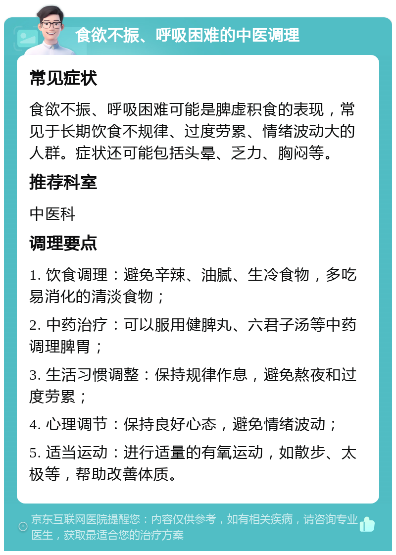 食欲不振、呼吸困难的中医调理 常见症状 食欲不振、呼吸困难可能是脾虚积食的表现，常见于长期饮食不规律、过度劳累、情绪波动大的人群。症状还可能包括头晕、乏力、胸闷等。 推荐科室 中医科 调理要点 1. 饮食调理：避免辛辣、油腻、生冷食物，多吃易消化的清淡食物； 2. 中药治疗：可以服用健脾丸、六君子汤等中药调理脾胃； 3. 生活习惯调整：保持规律作息，避免熬夜和过度劳累； 4. 心理调节：保持良好心态，避免情绪波动； 5. 适当运动：进行适量的有氧运动，如散步、太极等，帮助改善体质。