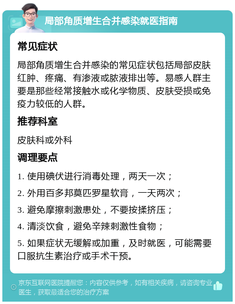 局部角质增生合并感染就医指南 常见症状 局部角质增生合并感染的常见症状包括局部皮肤红肿、疼痛、有渗液或脓液排出等。易感人群主要是那些经常接触水或化学物质、皮肤受损或免疫力较低的人群。 推荐科室 皮肤科或外科 调理要点 1. 使用碘伏进行消毒处理，两天一次； 2. 外用百多邦莫匹罗星软膏，一天两次； 3. 避免摩擦刺激患处，不要按揉挤压； 4. 清淡饮食，避免辛辣刺激性食物； 5. 如果症状无缓解或加重，及时就医，可能需要口服抗生素治疗或手术干预。