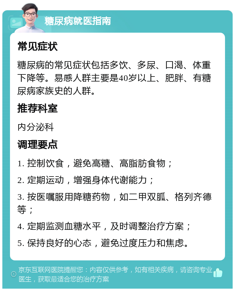 糖尿病就医指南 常见症状 糖尿病的常见症状包括多饮、多尿、口渴、体重下降等。易感人群主要是40岁以上、肥胖、有糖尿病家族史的人群。 推荐科室 内分泌科 调理要点 1. 控制饮食，避免高糖、高脂肪食物； 2. 定期运动，增强身体代谢能力； 3. 按医嘱服用降糖药物，如二甲双胍、格列齐德等； 4. 定期监测血糖水平，及时调整治疗方案； 5. 保持良好的心态，避免过度压力和焦虑。