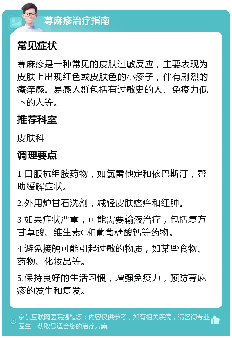 荨麻疹治疗指南 常见症状 荨麻疹是一种常见的皮肤过敏反应，主要表现为皮肤上出现红色或皮肤色的小疹子，伴有剧烈的瘙痒感。易感人群包括有过敏史的人、免疫力低下的人等。 推荐科室 皮肤科 调理要点 1.口服抗组胺药物，如氯雷他定和依巴斯汀，帮助缓解症状。 2.外用炉甘石洗剂，减轻皮肤瘙痒和红肿。 3.如果症状严重，可能需要输液治疗，包括复方甘草酸、维生素C和葡萄糖酸钙等药物。 4.避免接触可能引起过敏的物质，如某些食物、药物、化妆品等。 5.保持良好的生活习惯，增强免疫力，预防荨麻疹的发生和复发。