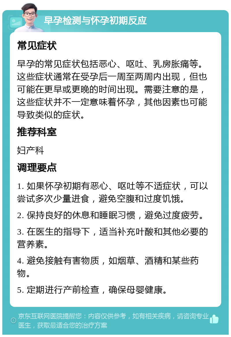 早孕检测与怀孕初期反应 常见症状 早孕的常见症状包括恶心、呕吐、乳房胀痛等。这些症状通常在受孕后一周至两周内出现，但也可能在更早或更晚的时间出现。需要注意的是，这些症状并不一定意味着怀孕，其他因素也可能导致类似的症状。 推荐科室 妇产科 调理要点 1. 如果怀孕初期有恶心、呕吐等不适症状，可以尝试多次少量进食，避免空腹和过度饥饿。 2. 保持良好的休息和睡眠习惯，避免过度疲劳。 3. 在医生的指导下，适当补充叶酸和其他必要的营养素。 4. 避免接触有害物质，如烟草、酒精和某些药物。 5. 定期进行产前检查，确保母婴健康。