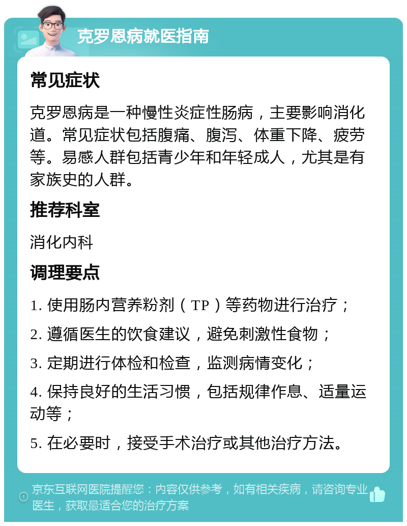 克罗恩病就医指南 常见症状 克罗恩病是一种慢性炎症性肠病，主要影响消化道。常见症状包括腹痛、腹泻、体重下降、疲劳等。易感人群包括青少年和年轻成人，尤其是有家族史的人群。 推荐科室 消化内科 调理要点 1. 使用肠内营养粉剂（TP）等药物进行治疗； 2. 遵循医生的饮食建议，避免刺激性食物； 3. 定期进行体检和检查，监测病情变化； 4. 保持良好的生活习惯，包括规律作息、适量运动等； 5. 在必要时，接受手术治疗或其他治疗方法。