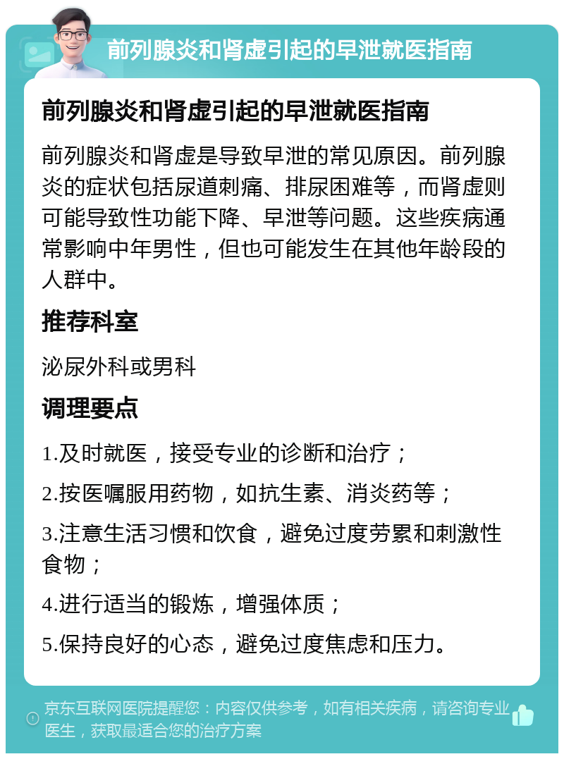 前列腺炎和肾虚引起的早泄就医指南 前列腺炎和肾虚引起的早泄就医指南 前列腺炎和肾虚是导致早泄的常见原因。前列腺炎的症状包括尿道刺痛、排尿困难等，而肾虚则可能导致性功能下降、早泄等问题。这些疾病通常影响中年男性，但也可能发生在其他年龄段的人群中。 推荐科室 泌尿外科或男科 调理要点 1.及时就医，接受专业的诊断和治疗； 2.按医嘱服用药物，如抗生素、消炎药等； 3.注意生活习惯和饮食，避免过度劳累和刺激性食物； 4.进行适当的锻炼，增强体质； 5.保持良好的心态，避免过度焦虑和压力。