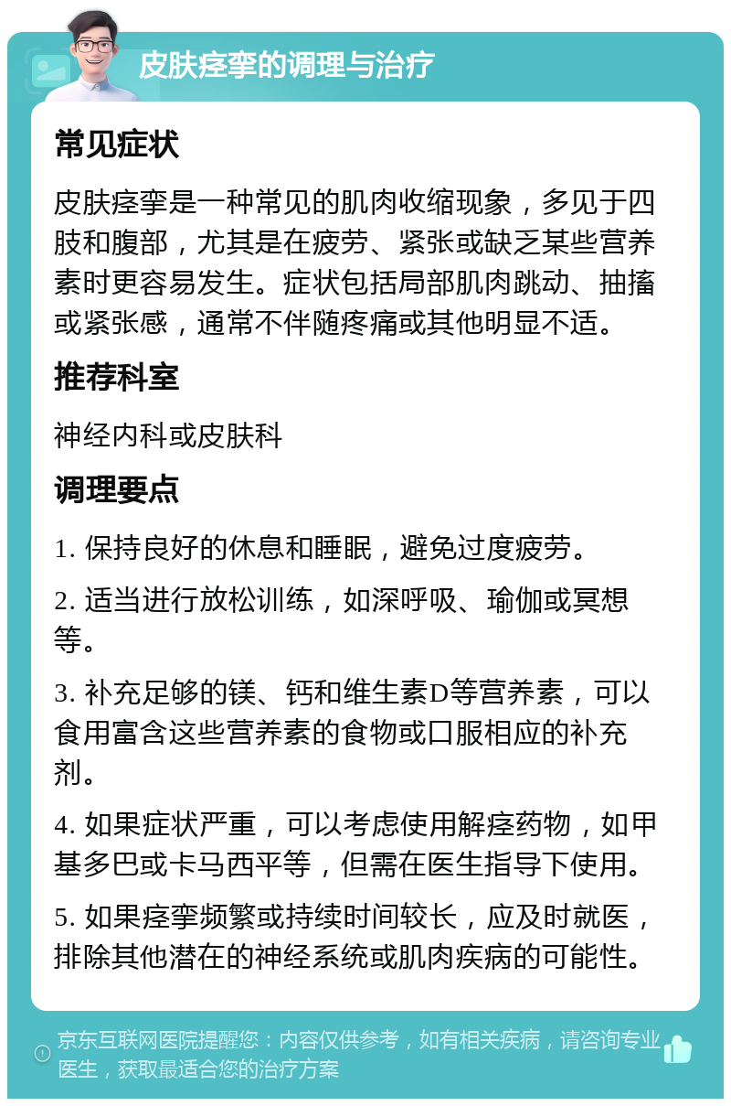 皮肤痉挛的调理与治疗 常见症状 皮肤痉挛是一种常见的肌肉收缩现象，多见于四肢和腹部，尤其是在疲劳、紧张或缺乏某些营养素时更容易发生。症状包括局部肌肉跳动、抽搐或紧张感，通常不伴随疼痛或其他明显不适。 推荐科室 神经内科或皮肤科 调理要点 1. 保持良好的休息和睡眠，避免过度疲劳。 2. 适当进行放松训练，如深呼吸、瑜伽或冥想等。 3. 补充足够的镁、钙和维生素D等营养素，可以食用富含这些营养素的食物或口服相应的补充剂。 4. 如果症状严重，可以考虑使用解痉药物，如甲基多巴或卡马西平等，但需在医生指导下使用。 5. 如果痉挛频繁或持续时间较长，应及时就医，排除其他潜在的神经系统或肌肉疾病的可能性。