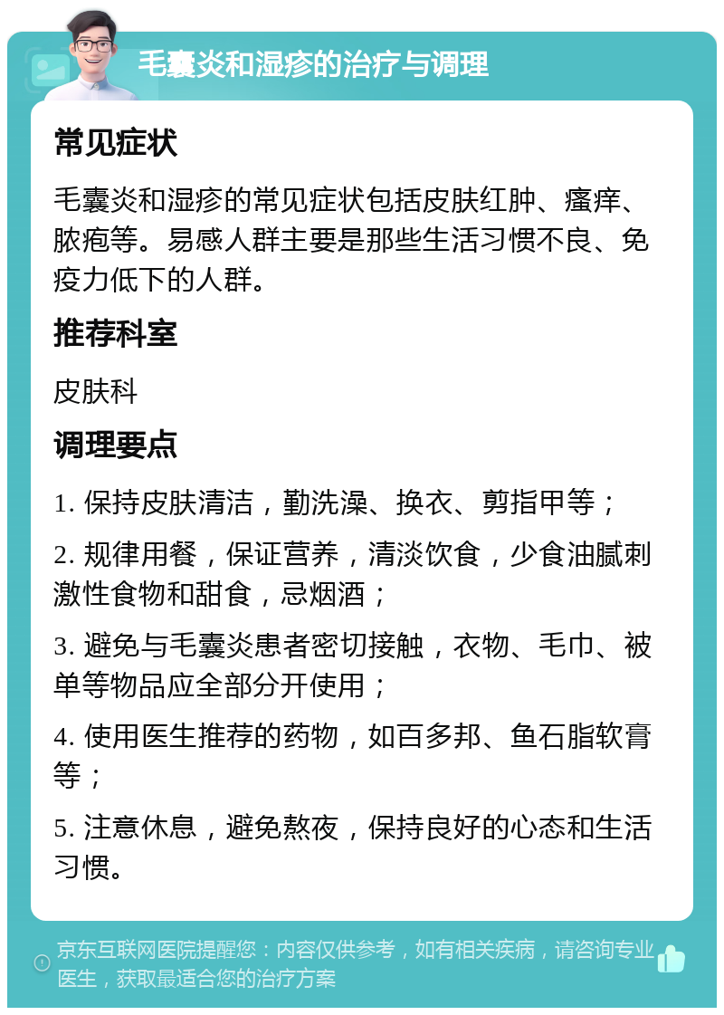 毛囊炎和湿疹的治疗与调理 常见症状 毛囊炎和湿疹的常见症状包括皮肤红肿、瘙痒、脓疱等。易感人群主要是那些生活习惯不良、免疫力低下的人群。 推荐科室 皮肤科 调理要点 1. 保持皮肤清洁，勤洗澡、换衣、剪指甲等； 2. 规律用餐，保证营养，清淡饮食，少食油腻刺激性食物和甜食，忌烟酒； 3. 避免与毛囊炎患者密切接触，衣物、毛巾、被单等物品应全部分开使用； 4. 使用医生推荐的药物，如百多邦、鱼石脂软膏等； 5. 注意休息，避免熬夜，保持良好的心态和生活习惯。