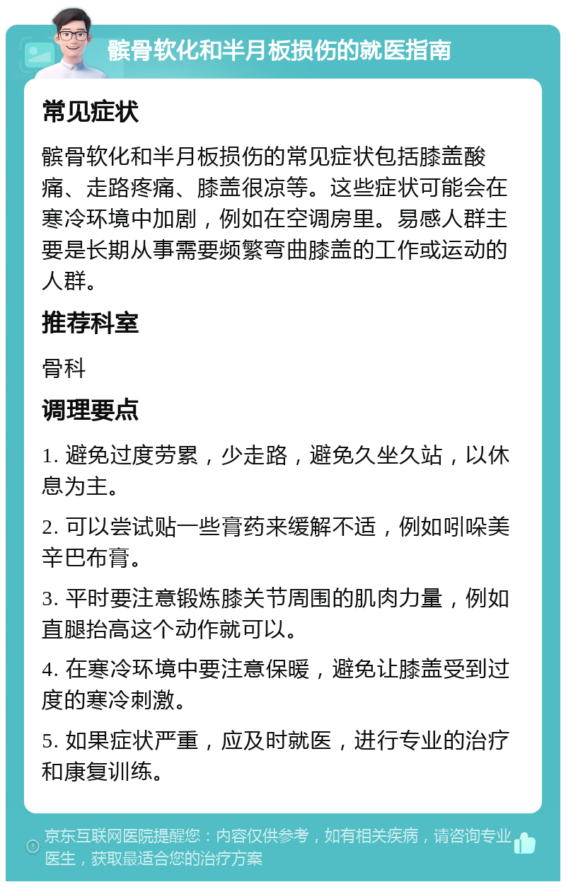 髌骨软化和半月板损伤的就医指南 常见症状 髌骨软化和半月板损伤的常见症状包括膝盖酸痛、走路疼痛、膝盖很凉等。这些症状可能会在寒冷环境中加剧，例如在空调房里。易感人群主要是长期从事需要频繁弯曲膝盖的工作或运动的人群。 推荐科室 骨科 调理要点 1. 避免过度劳累，少走路，避免久坐久站，以休息为主。 2. 可以尝试贴一些膏药来缓解不适，例如吲哚美辛巴布膏。 3. 平时要注意锻炼膝关节周围的肌肉力量，例如直腿抬高这个动作就可以。 4. 在寒冷环境中要注意保暖，避免让膝盖受到过度的寒冷刺激。 5. 如果症状严重，应及时就医，进行专业的治疗和康复训练。