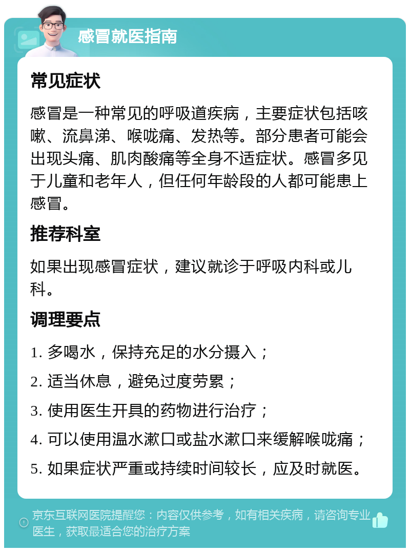 感冒就医指南 常见症状 感冒是一种常见的呼吸道疾病，主要症状包括咳嗽、流鼻涕、喉咙痛、发热等。部分患者可能会出现头痛、肌肉酸痛等全身不适症状。感冒多见于儿童和老年人，但任何年龄段的人都可能患上感冒。 推荐科室 如果出现感冒症状，建议就诊于呼吸内科或儿科。 调理要点 1. 多喝水，保持充足的水分摄入； 2. 适当休息，避免过度劳累； 3. 使用医生开具的药物进行治疗； 4. 可以使用温水漱口或盐水漱口来缓解喉咙痛； 5. 如果症状严重或持续时间较长，应及时就医。