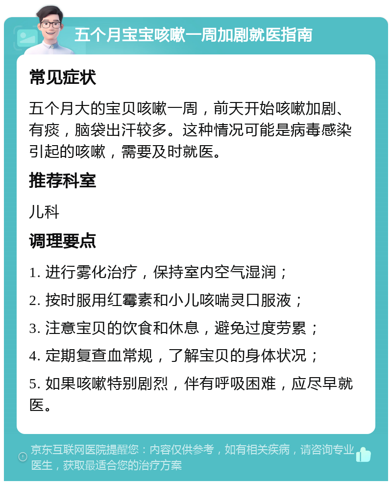 五个月宝宝咳嗽一周加剧就医指南 常见症状 五个月大的宝贝咳嗽一周，前天开始咳嗽加剧、有痰，脑袋出汗较多。这种情况可能是病毒感染引起的咳嗽，需要及时就医。 推荐科室 儿科 调理要点 1. 进行雾化治疗，保持室内空气湿润； 2. 按时服用红霉素和小儿咳喘灵口服液； 3. 注意宝贝的饮食和休息，避免过度劳累； 4. 定期复查血常规，了解宝贝的身体状况； 5. 如果咳嗽特别剧烈，伴有呼吸困难，应尽早就医。