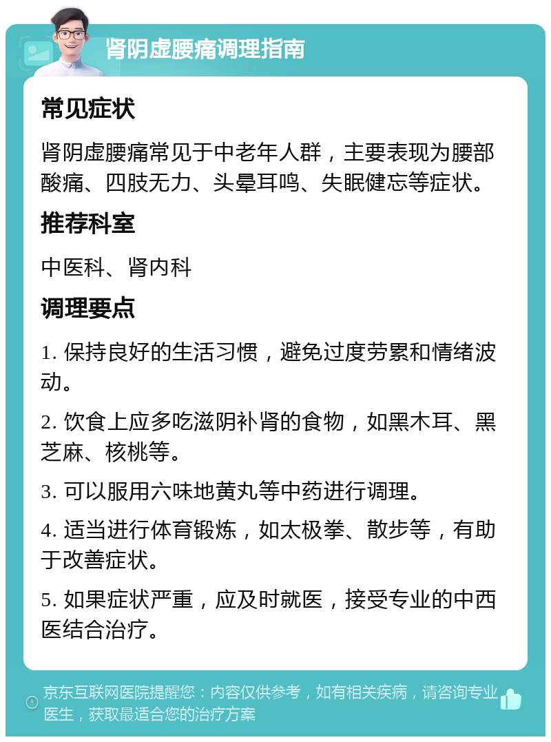 肾阴虚腰痛调理指南 常见症状 肾阴虚腰痛常见于中老年人群，主要表现为腰部酸痛、四肢无力、头晕耳鸣、失眠健忘等症状。 推荐科室 中医科、肾内科 调理要点 1. 保持良好的生活习惯，避免过度劳累和情绪波动。 2. 饮食上应多吃滋阴补肾的食物，如黑木耳、黑芝麻、核桃等。 3. 可以服用六味地黄丸等中药进行调理。 4. 适当进行体育锻炼，如太极拳、散步等，有助于改善症状。 5. 如果症状严重，应及时就医，接受专业的中西医结合治疗。