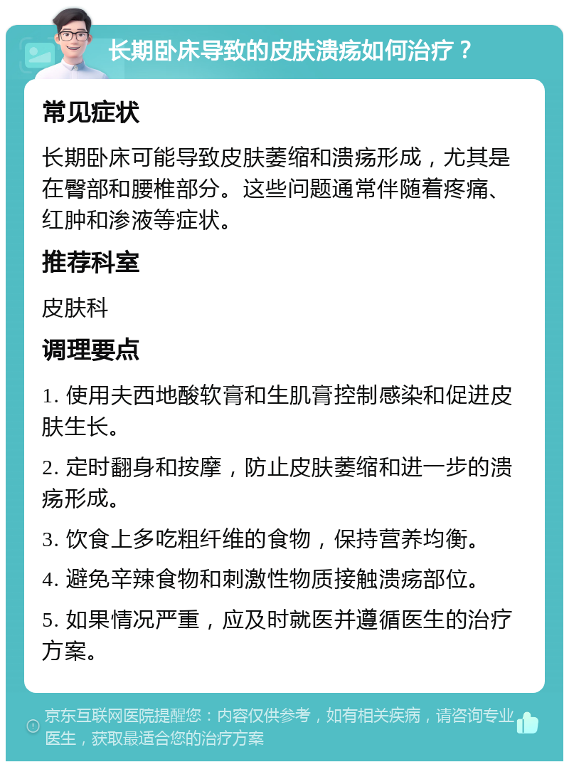 长期卧床导致的皮肤溃疡如何治疗？ 常见症状 长期卧床可能导致皮肤萎缩和溃疡形成，尤其是在臀部和腰椎部分。这些问题通常伴随着疼痛、红肿和渗液等症状。 推荐科室 皮肤科 调理要点 1. 使用夫西地酸软膏和生肌膏控制感染和促进皮肤生长。 2. 定时翻身和按摩，防止皮肤萎缩和进一步的溃疡形成。 3. 饮食上多吃粗纤维的食物，保持营养均衡。 4. 避免辛辣食物和刺激性物质接触溃疡部位。 5. 如果情况严重，应及时就医并遵循医生的治疗方案。