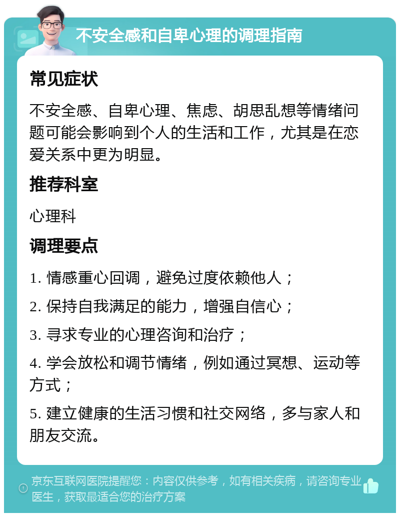 不安全感和自卑心理的调理指南 常见症状 不安全感、自卑心理、焦虑、胡思乱想等情绪问题可能会影响到个人的生活和工作，尤其是在恋爱关系中更为明显。 推荐科室 心理科 调理要点 1. 情感重心回调，避免过度依赖他人； 2. 保持自我满足的能力，增强自信心； 3. 寻求专业的心理咨询和治疗； 4. 学会放松和调节情绪，例如通过冥想、运动等方式； 5. 建立健康的生活习惯和社交网络，多与家人和朋友交流。