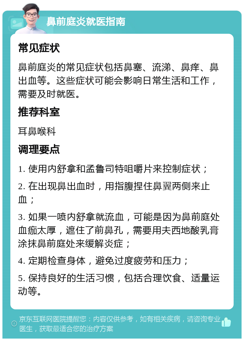 鼻前庭炎就医指南 常见症状 鼻前庭炎的常见症状包括鼻塞、流涕、鼻痒、鼻出血等。这些症状可能会影响日常生活和工作，需要及时就医。 推荐科室 耳鼻喉科 调理要点 1. 使用内舒拿和孟鲁司特咀嚼片来控制症状； 2. 在出现鼻出血时，用指腹捏住鼻翼两侧来止血； 3. 如果一喷内舒拿就流血，可能是因为鼻前庭处血痂太厚，遮住了前鼻孔，需要用夫西地酸乳膏涂抹鼻前庭处来缓解炎症； 4. 定期检查身体，避免过度疲劳和压力； 5. 保持良好的生活习惯，包括合理饮食、适量运动等。