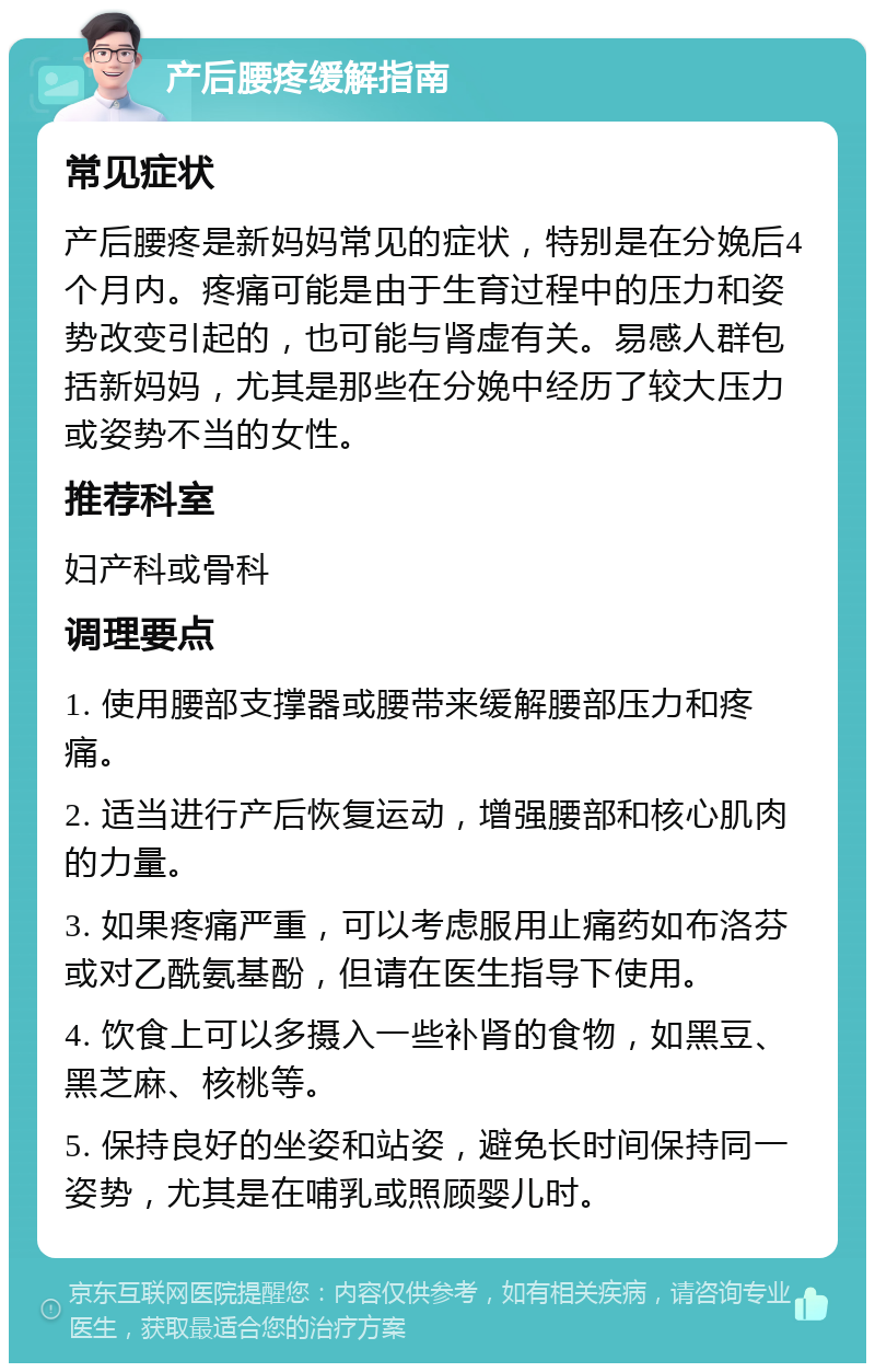 产后腰疼缓解指南 常见症状 产后腰疼是新妈妈常见的症状，特别是在分娩后4个月内。疼痛可能是由于生育过程中的压力和姿势改变引起的，也可能与肾虚有关。易感人群包括新妈妈，尤其是那些在分娩中经历了较大压力或姿势不当的女性。 推荐科室 妇产科或骨科 调理要点 1. 使用腰部支撑器或腰带来缓解腰部压力和疼痛。 2. 适当进行产后恢复运动，增强腰部和核心肌肉的力量。 3. 如果疼痛严重，可以考虑服用止痛药如布洛芬或对乙酰氨基酚，但请在医生指导下使用。 4. 饮食上可以多摄入一些补肾的食物，如黑豆、黑芝麻、核桃等。 5. 保持良好的坐姿和站姿，避免长时间保持同一姿势，尤其是在哺乳或照顾婴儿时。